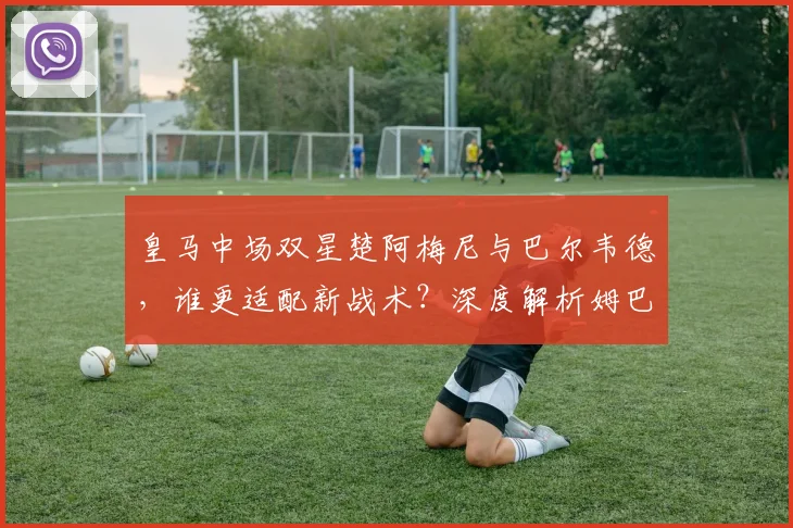 皇马中场双星楚阿梅尼与巴尔韦德，谁更适配新战术？深度解析姆巴佩加盟后影响