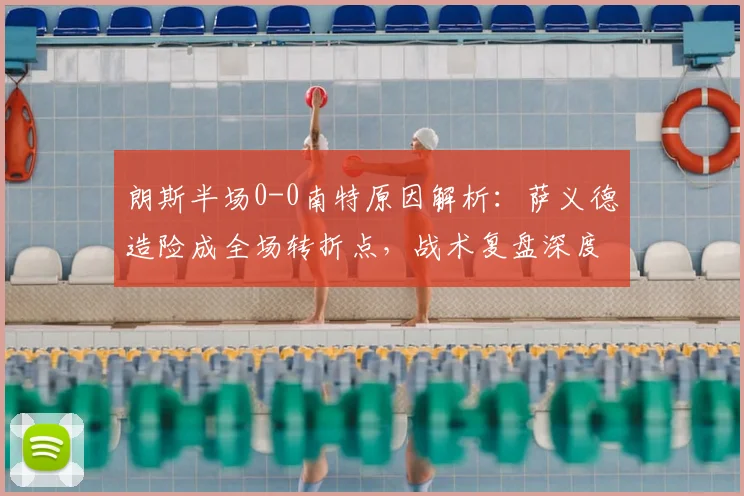 朗斯半场0-0南特原因解析：萨义德造险成全场转折点，战术复盘深度解读