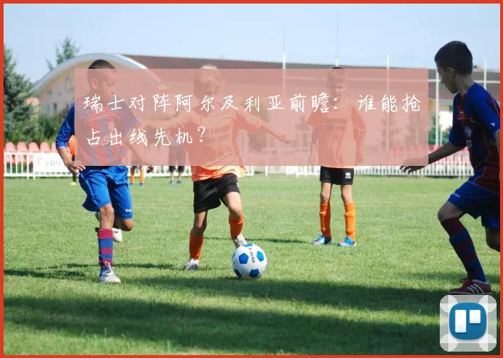 瑞士对阵阿尔及利亚前瞻：谁能抢占出线先机？
