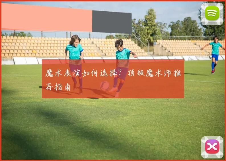 魔术表演如何选择?顶级魔术师推荐指南