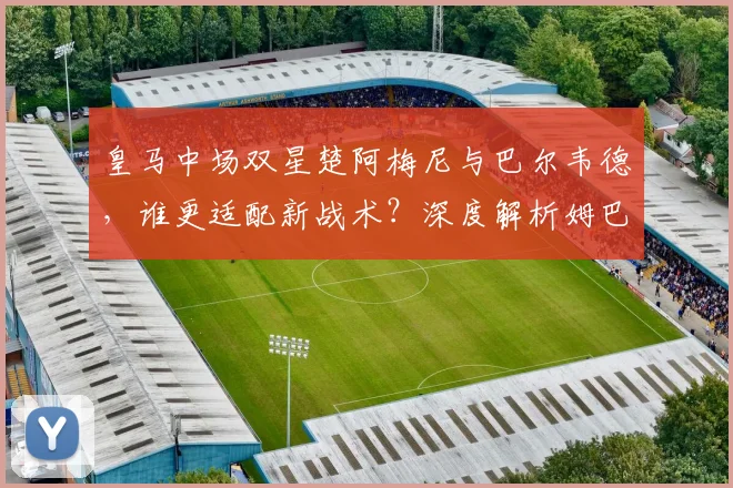 皇马中场双星楚阿梅尼与巴尔韦德,谁更适配新战术?深度解析姆巴佩加盟后影响