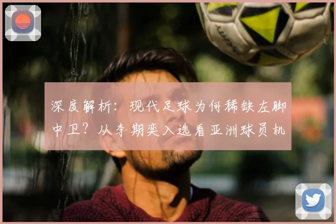 深度解析:现代足球为何稀缺左脚中卫?从李期奕入选看亚洲球员机遇