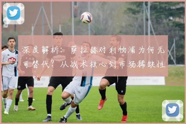 深度解析:萨拉赫对利物浦为何无可替代?从战术核心到市场稀缺性的全面探讨