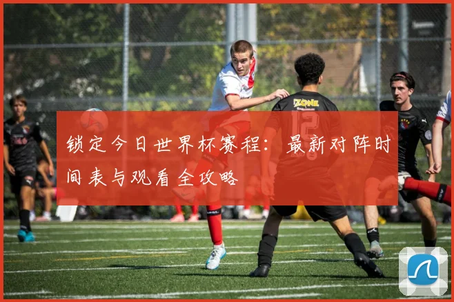 锁定今日世界杯赛程：最新对阵时间表与观看全攻略