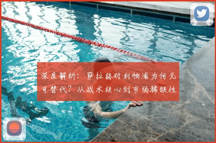 深度解析:萨拉赫对利物浦为何无可替代?从战术核心到市场稀缺性的全面探讨